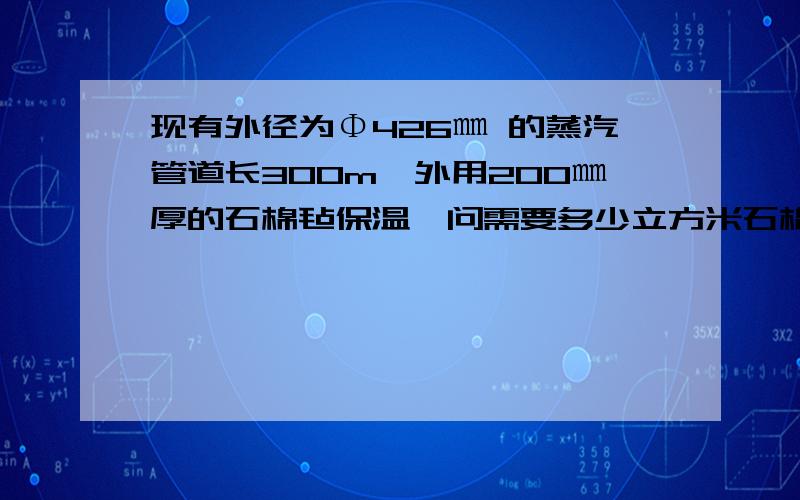 现有外径为Φ426㎜ 的蒸汽管道长300m,外用200㎜厚的石棉毡保温,问需要多少立方米石棉材料?怎么计算最好有公式 思路