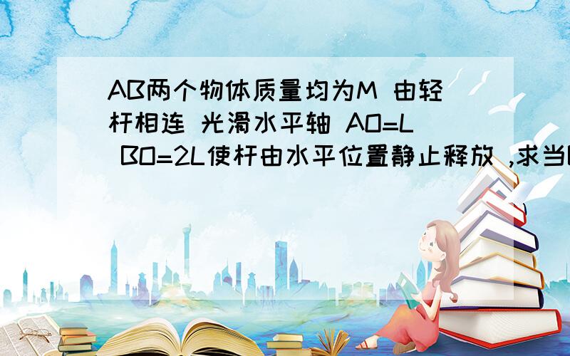 AB两个物体质量均为M 由轻杆相连 光滑水平轴 AO=L BO=2L使杆由水平位置静止释放 ,求当B转至O点正下方时求杆对B做的功