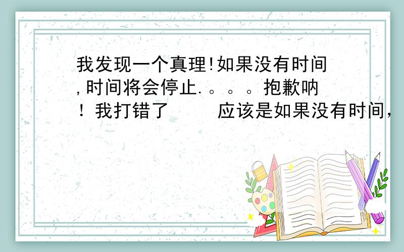 我发现一个真理!如果没有时间,时间将会停止.。。。抱歉呐！我打错了     应该是如果没有时间，世界将会停止！对了这个和如果时间停止，世界将会停止不是一个意思。