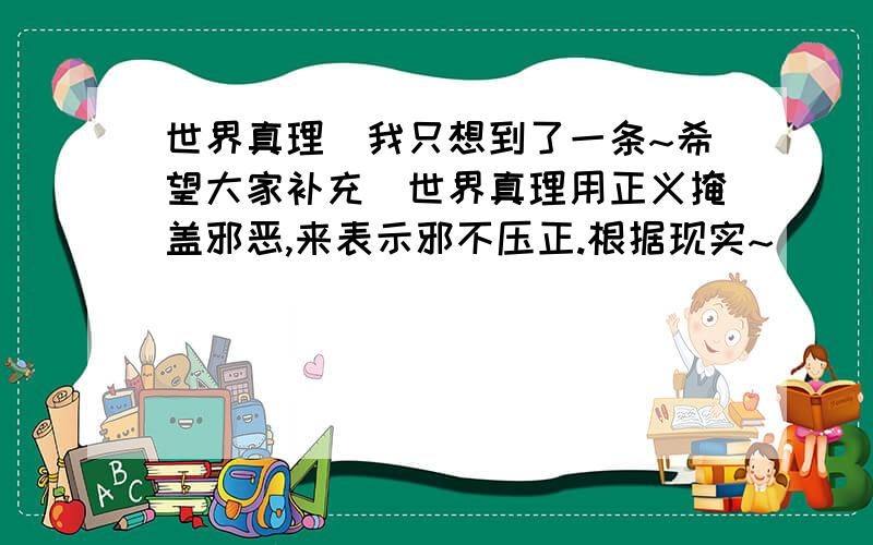 世界真理(我只想到了一条~希望大家补充)世界真理用正义掩盖邪恶,来表示邪不压正.根据现实~