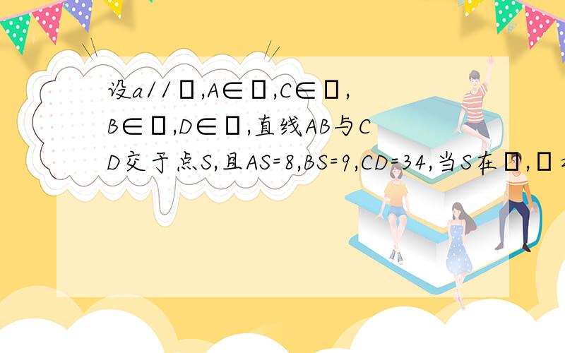 设a//β,A∈α,C∈α,B∈β,D∈β,直线AB与CD交于点S,且AS=8,BS=9,CD=34,当S在α,β之间时,CS=?答案是16,麻烦讲一下原因,谢谢了!