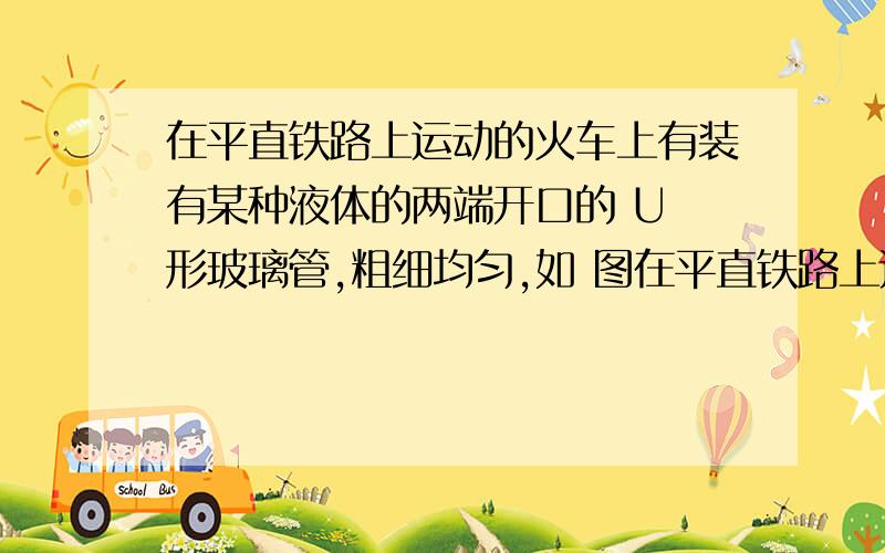 在平直铁路上运动的火车上有装有某种液体的两端开口的 U 形玻璃管,粗细均匀,如 图在平直铁路上运动的火车上有装有某种液体的两端开口的U形玻璃管,粗细均匀,如图所示,若某时刻左侧竖直