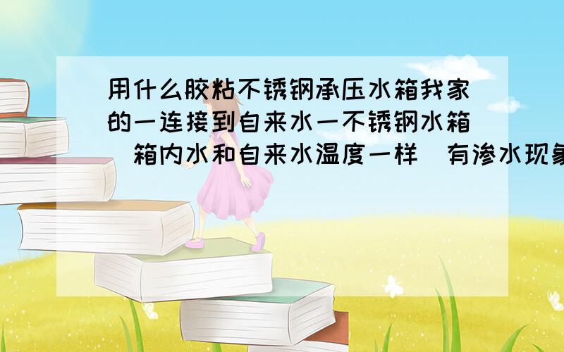 用什么胶粘不锈钢承压水箱我家的一连接到自来水一不锈钢水箱（箱内水和自来水温度一样）有渗水现象,卸下来拿去焊有点费事,我想请问有谁知道用什么胶粘最好,且能承压,管得时间长,