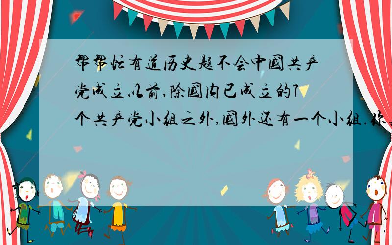 帮帮忙有道历史题不会中国共产党成立以前,除国内已成立的7个共产党小组之外,国外还有一个小组.你知道这个小组在什么地方吗?说说这个小组都有哪些人参加.