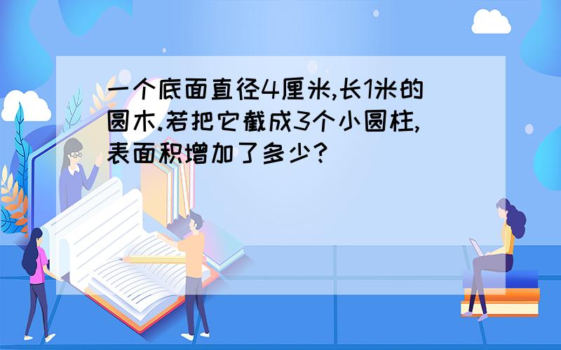 一个底面直径4厘米,长1米的圆木.若把它截成3个小圆柱,表面积增加了多少?