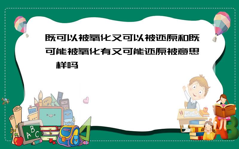 既可以被氧化又可以被还原和既可能被氧化有又可能还原被意思一样吗