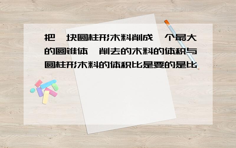 把一块圆柱形木料削成一个最大的圆锥体,削去的木料的体积与圆柱形木料的体积比是要的是比