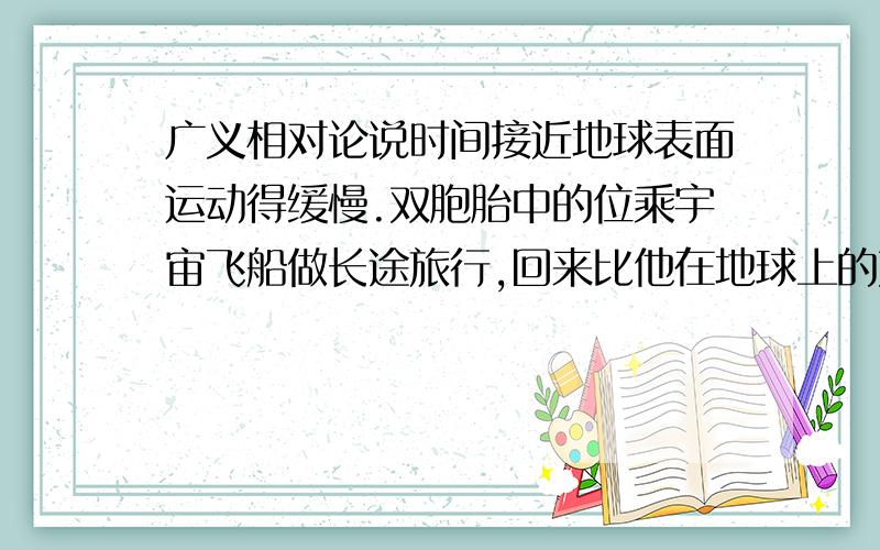 广义相对论说时间接近地球表面运动得缓慢.双胞胎中的位乘宇宙飞船做长途旅行,回来比他在地球上的双胞胎青.如果是这样,我就有些想不通,举个例子,在宇宙旅行用了1年,既然在接近地球便