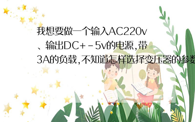 我想要做一个输入AC220v、输出DC+-5v的电源,带3A的负载,不知道怎样选择变压器的参数.我想要做一个输入AC220v、输出DC+-5.4v的电源,带1A的负载,不知道怎样选择变压器的参数.