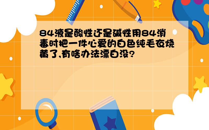 84液是酸性还是碱性用84消毒时把一件心爱的白色纯毛衣烧黄了,有啥办法漂白没?