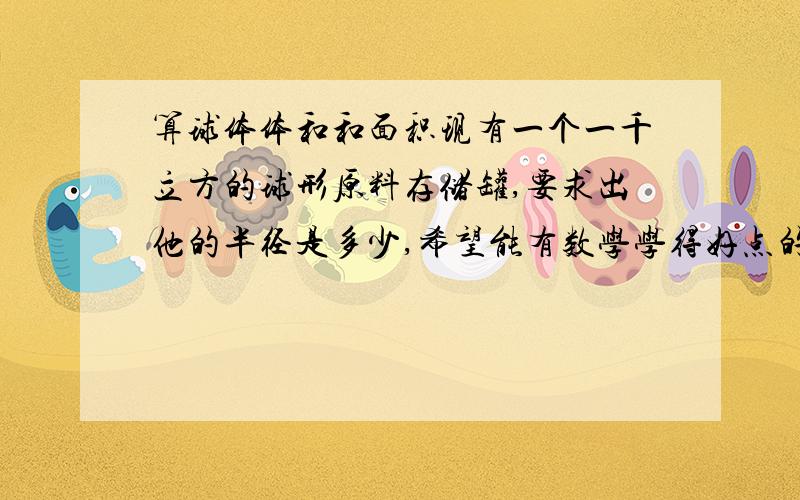 算球体体和和面积现有一个一千立方的球形原料存储罐,要求出他的半径是多少,希望能有数学学得好点的朋友帮忙算下,偶这开不了三次根号,算出来的不够精确.所以有会算的帮帮忙,知道