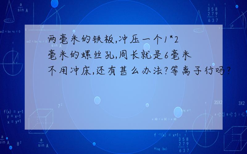 两毫米的铁板,冲压一个1*2毫米的螺丝孔,周长就是6毫米不用冲床,还有甚么办法?等离子行吗?