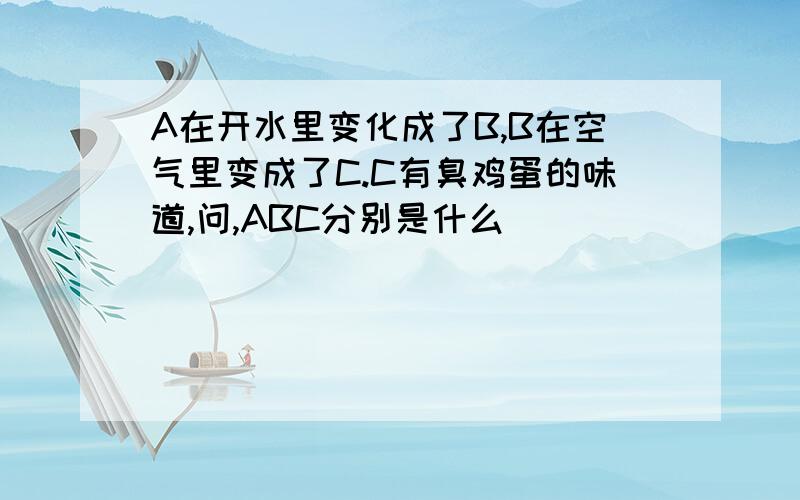 A在开水里变化成了B,B在空气里变成了C.C有臭鸡蛋的味道,问,ABC分别是什么