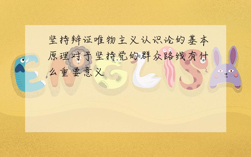 坚持辩证唯物主义认识论的基本原理对于坚持党的群众路线有什么重要意义