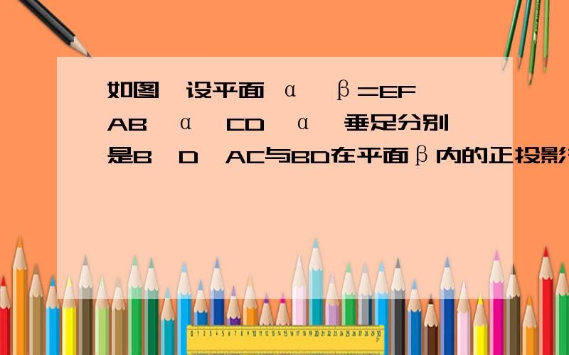 如图,设平面 α∩β=EF,AB⊥α,CD⊥α,垂足分别是B、D,AC与BD在平面β内的正投影在同如图,设平面 α∩β=EF,AB⊥α,CD⊥α,垂足分别是B、D,AC与BD在平面β内的正投影在同一条直线上,证明BD垂直EF