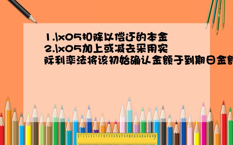 1.\x05扣除以偿还的本金2.\x05加上或减去采用实际利率法将该初始确认金额于到期日金额之间的差额进行摊销形成的累计摊销费.3.\x05扣除已发生的减值损失第二条的意思不明白.最好举例说明,