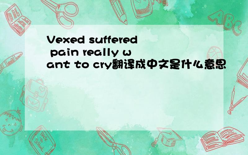 Vexed suffered pain really want to cry翻译成中文是什么意思