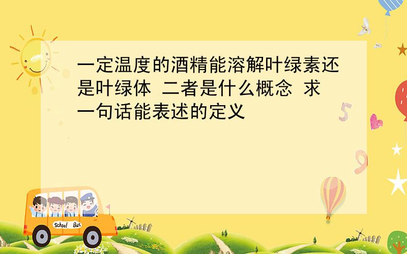 一定温度的酒精能溶解叶绿素还是叶绿体 二者是什么概念 求一句话能表述的定义