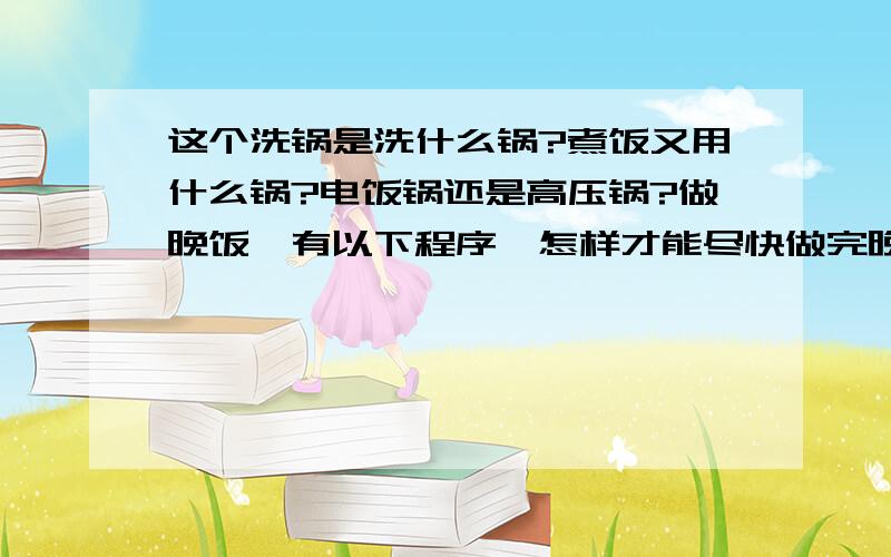 这个洗锅是洗什么锅?煮饭又用什么锅?电饭锅还是高压锅?做晚饭,有以下程序,怎样才能尽快做完晚饭?洗锅1分钟　洗米2分钟　煮饭26分钟　洗菜10分钟　切菜12分钟　炒菜6分钟洗锅是洗什么锅?