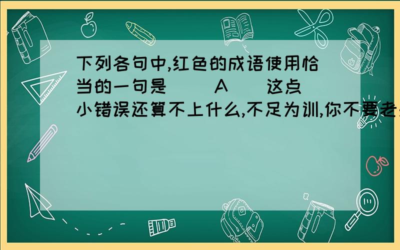 下列各句中,红色的成语使用恰当的一句是（ ）A ． 这点小错误还算不上什么,不足为训,你不要老是记在心上.B．你们所说的这一些,都是杯弓蛇影,无中生有,完全不符合事实.C．美国政府在台