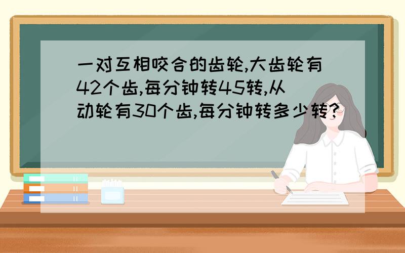 一对互相咬合的齿轮,大齿轮有42个齿,每分钟转45转,从动轮有30个齿,每分钟转多少转?