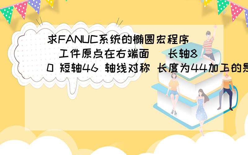 求FANUC系统的椭圆宏程序（工件原点在右端面） 长轴80 短轴46 轴线对称 长度为44加工的是椭圆中间的那段,两头是没有的