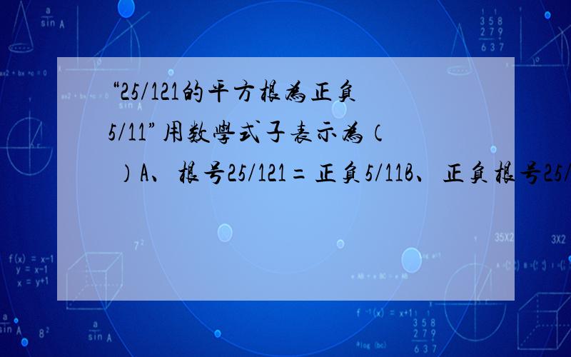 “25/121的平方根为正负5/11”用数学式子表示为（ ）A、根号25/121=正负5/11B、正负根号25/121=正负5/11并写出原因