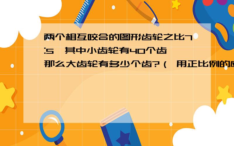 两个相互咬合的图形齿轮之比7:5,其中小齿轮有40个齿,那么大齿轮有多少个齿?（ 用正比例的应用来解决）,