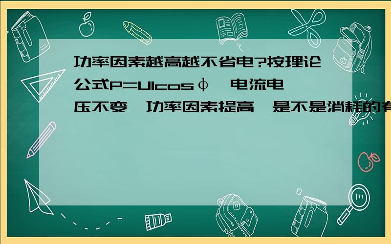 功率因素越高越不省电?按理论公式P=UIcosφ,电流电压不变,功率因素提高,是不是消耗的有功就越高?如果按公式P=UIcosφ来对比加装前后的数据对比,那岂不是只要降低设备终端的功率因素就可以