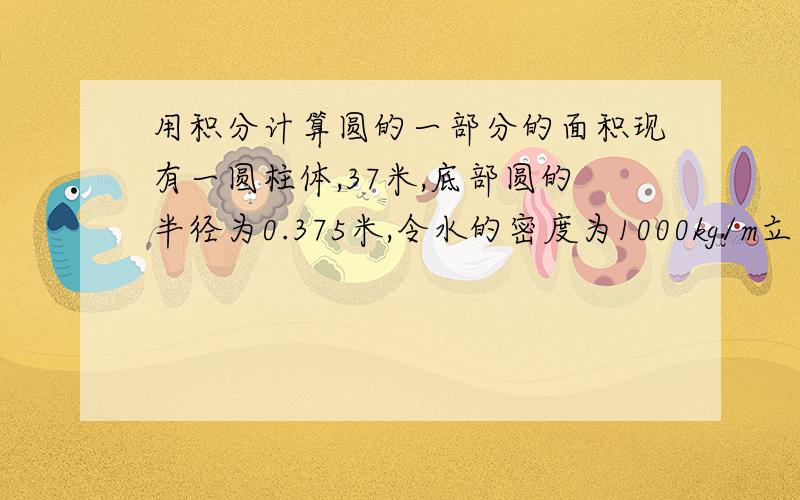 用积分计算圆的一部分的面积现有一圆柱体,37米,底部圆的半径为0.375米,令水的密度为1000kg/m立方米,现在圆柱体是躺着放着,请问此圆柱体放50kg,100kg,150kg,200kg,250kg,300kg水时,算出水面距地面的高