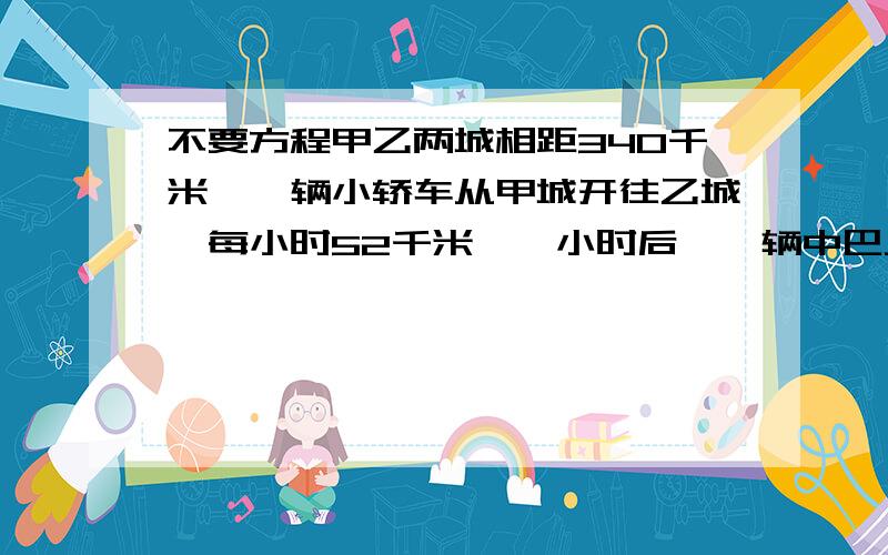 不要方程甲乙两城相距340千米,一辆小轿车从甲城开往乙城,每小时52千米,一小时后,一辆中巴从乙城开往甲城,每小时44千米,小轿车开出几小时后与中巴车相遇?...