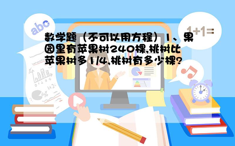 数学题（不可以用方程）1、果园里有苹果树240棵,桃树比苹果树多1/4,桃树有多少棵?