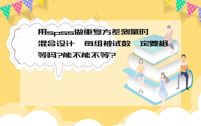 用spss做重复方差测量时,混合设计,每组被试数一定要相等吗?能不能不等?