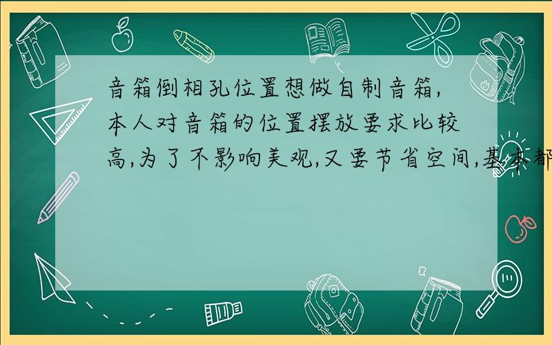 音箱倒相孔位置想做自制音箱,本人对音箱的位置摆放要求比较高,为了不影响美观,又要节省空间,基本都是尽量靠墙摆放.所以在设计倒相孔的时候首先把后置的方案省掉了,因为它对摆放位置