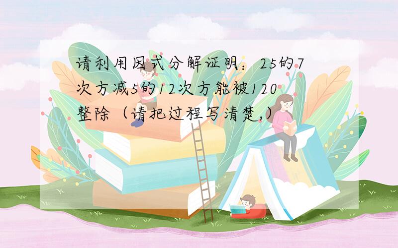 请利用因式分解证明：25的7次方减5的12次方能被120整除（请把过程写清楚,）