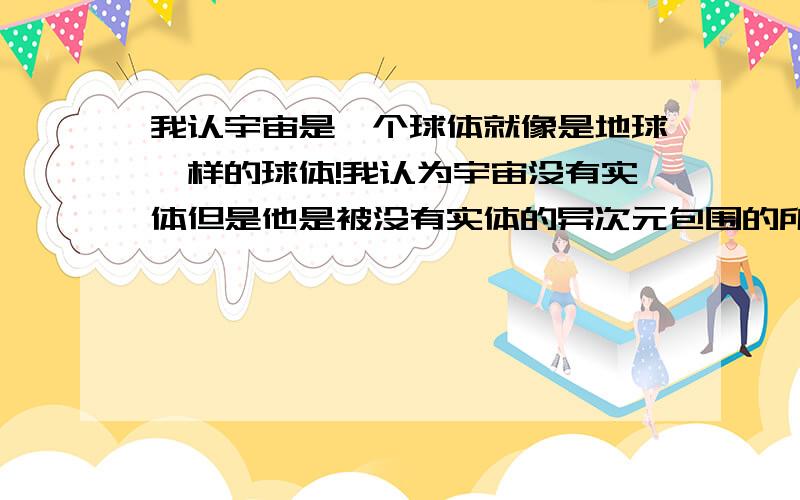 我认宇宙是一个球体就像是地球一样的球体!我认为宇宙没有实体但是他是被没有实体的异次元包围的所以形成了球体!假设有比光速快的无数被的能源应该可以冲出宇宙,到达另一个空间恰好