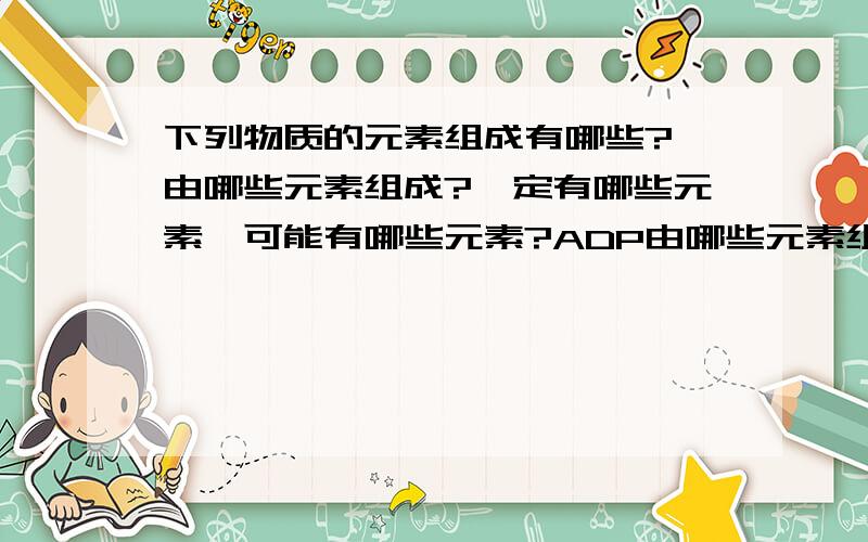 下列物质的元素组成有哪些?酶由哪些元素组成?一定有哪些元素,可能有哪些元素?ADP由哪些元素组成?一定有哪些元素,可能有哪些元素?磷脂的亲水“头”部由哪些元素组成?一定有哪些元素,可