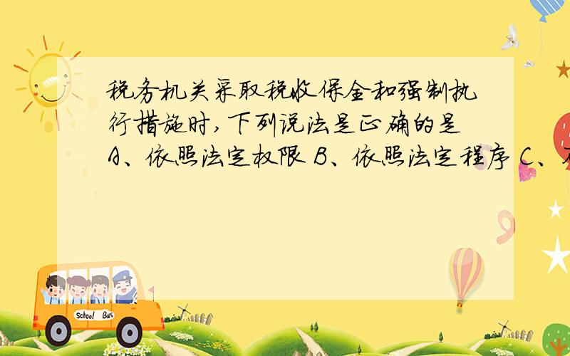 税务机关采取税收保全和强制执行措施时,下列说法是正确的是A、依照法定权限 B、依照法定程序 C、不包括纳税人维持生活的住房和用品 D、可以包括纳税人维持生活的住房和用品.答案选的