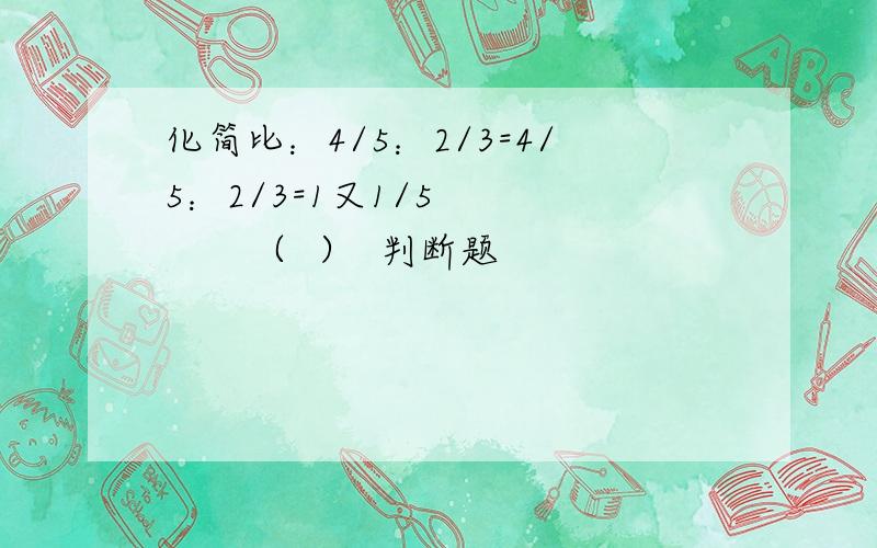 化简比：4/5：2/3=4/5：2/3=1又1/5          （  ）  判断题