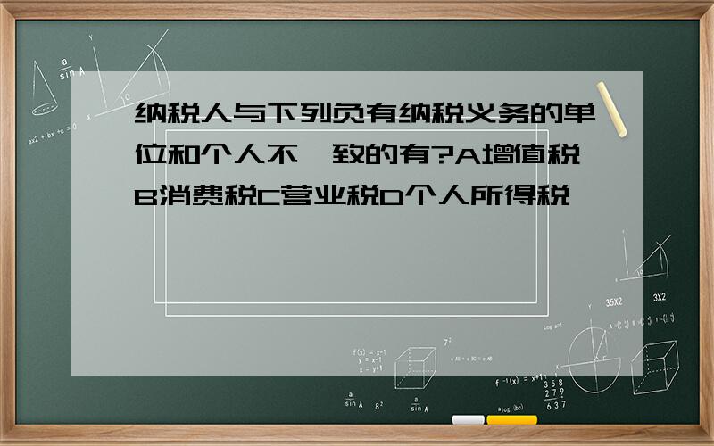 纳税人与下列负有纳税义务的单位和个人不一致的有?A增值税B消费税C营业税D个人所得税