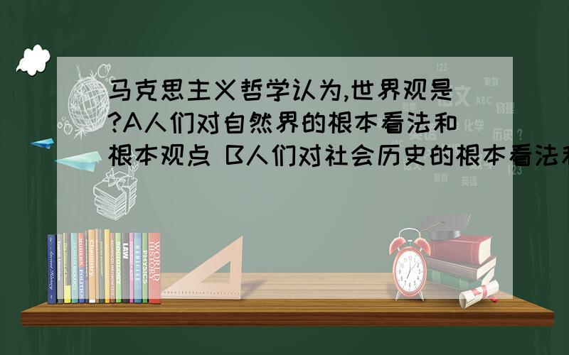 马克思主义哲学认为,世界观是?A人们对自然界的根本看法和根本观点 B人们对社会历史的根本看法和根本观点 C人们对整个世界的根本看法和根本观点 D人们对人生意义的根本看法和根本观点