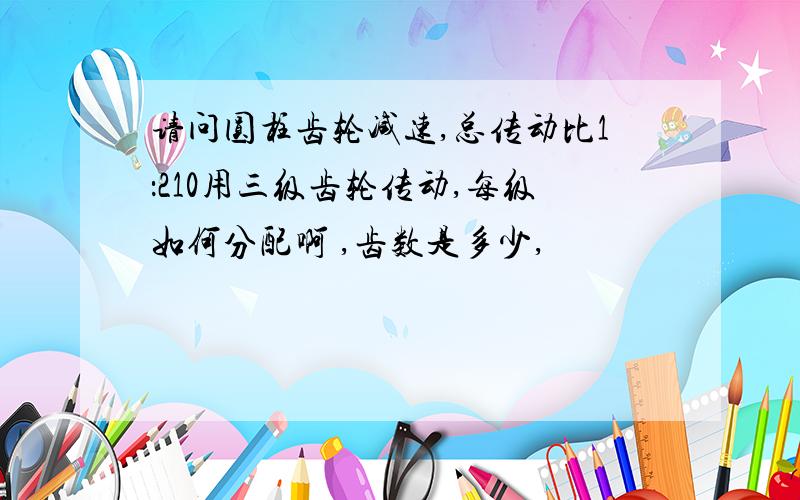 请问圆柱齿轮减速,总传动比1：210用三级齿轮传动,每级如何分配啊 ,齿数是多少,