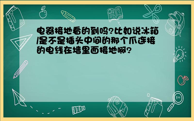 电器接地看的到吗?比如说冰箱/是不是插头中间的那个爪连接的电线在墙里面接地啊?