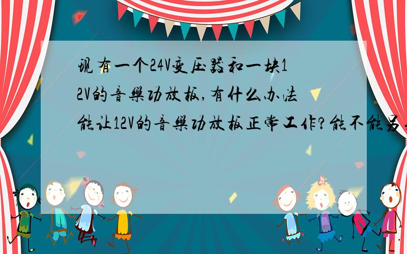 现有一个24V变压器和一块12V的音乐功放板,有什么办法能让12V的音乐功放板正常工作?能不能另买一个12V的小灯炮和功放板并联在一起使用?还是去修理店给修理师傅改成12V输出的电压呢?