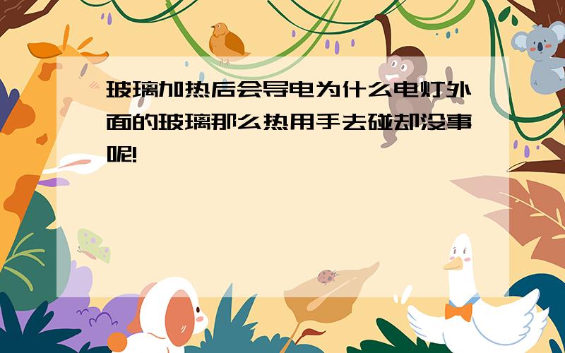 玻璃加热后会导电为什么电灯外面的玻璃那么热用手去碰却没事呢!