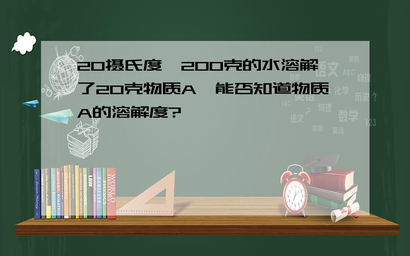 20摄氏度,200克的水溶解了20克物质A,能否知道物质A的溶解度?