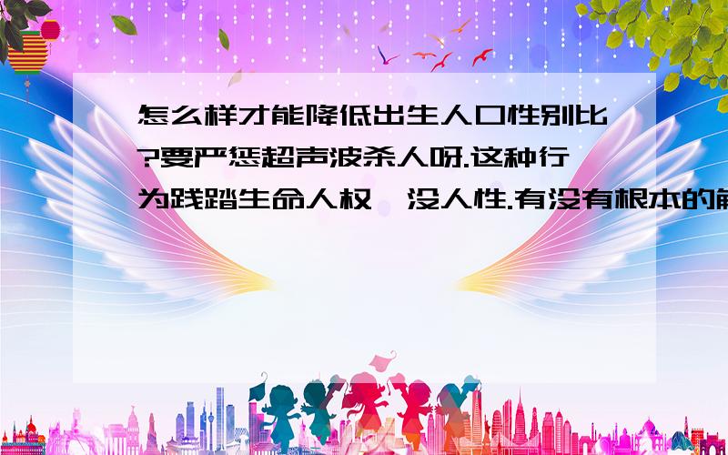 怎么样才能降低出生人口性别比?要严惩超声波杀人呀.这种行为践踏生命人权,没人性.有没有根本的解决办法?