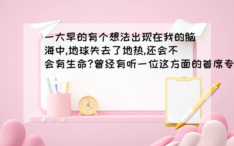 一大早的有个想法出现在我的脑海中,地球失去了地热,还会不会有生命?曾经有听一位这方面的首席专家,说现在地球的火山爆发越来越少,地球的地核燃烧和地壳的运动越来越少,说人类的灾难