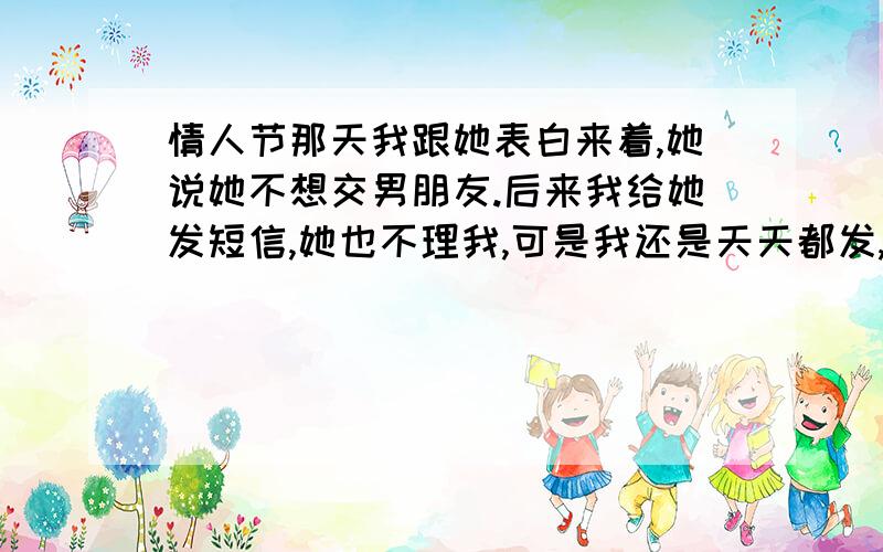 情人节那天我跟她表白来着,她说她不想交男朋友.后来我给她发短信,她也不理我,可是我还是天天都发,后来有一天她给我打电话来着,她那边出了点状况!后来聊着聊着她说我之前给她发的短信