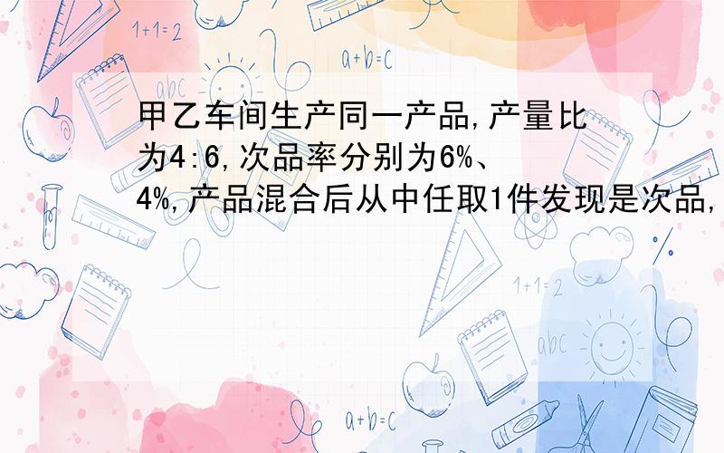 甲乙车间生产同一产品,产量比为4:6,次品率分别为6%、4%,产品混合后从中任取1件发现是次品,问它是乙...甲乙车间生产同一产品,产量比为4:6,次品率分别为6%、4%,产品混合后从中任取1件发现是